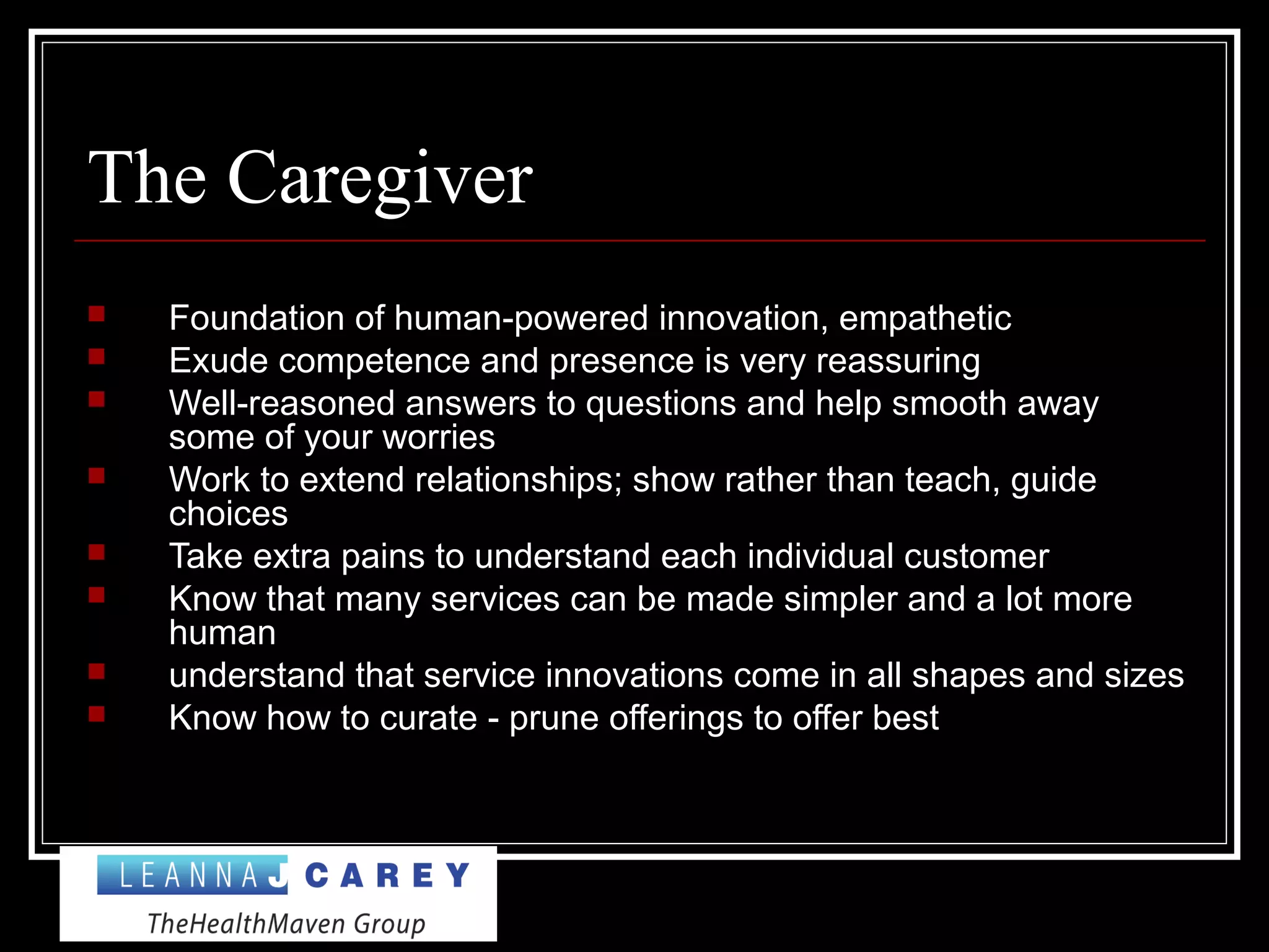 The Caregiver
 Foundation of human-powered innovation, empathetic
 Exude competence and presence is very reassuring
 Well-reasoned answers to questions and help smooth away
some of your worries
 Work to extend relationships; show rather than teach, guide
choices
 Take extra pains to understand each individual customer
 Know that many services can be made simpler and a lot more
human
 understand that service innovations come in all shapes and sizes
 Know how to curate - prune offerings to offer best
 