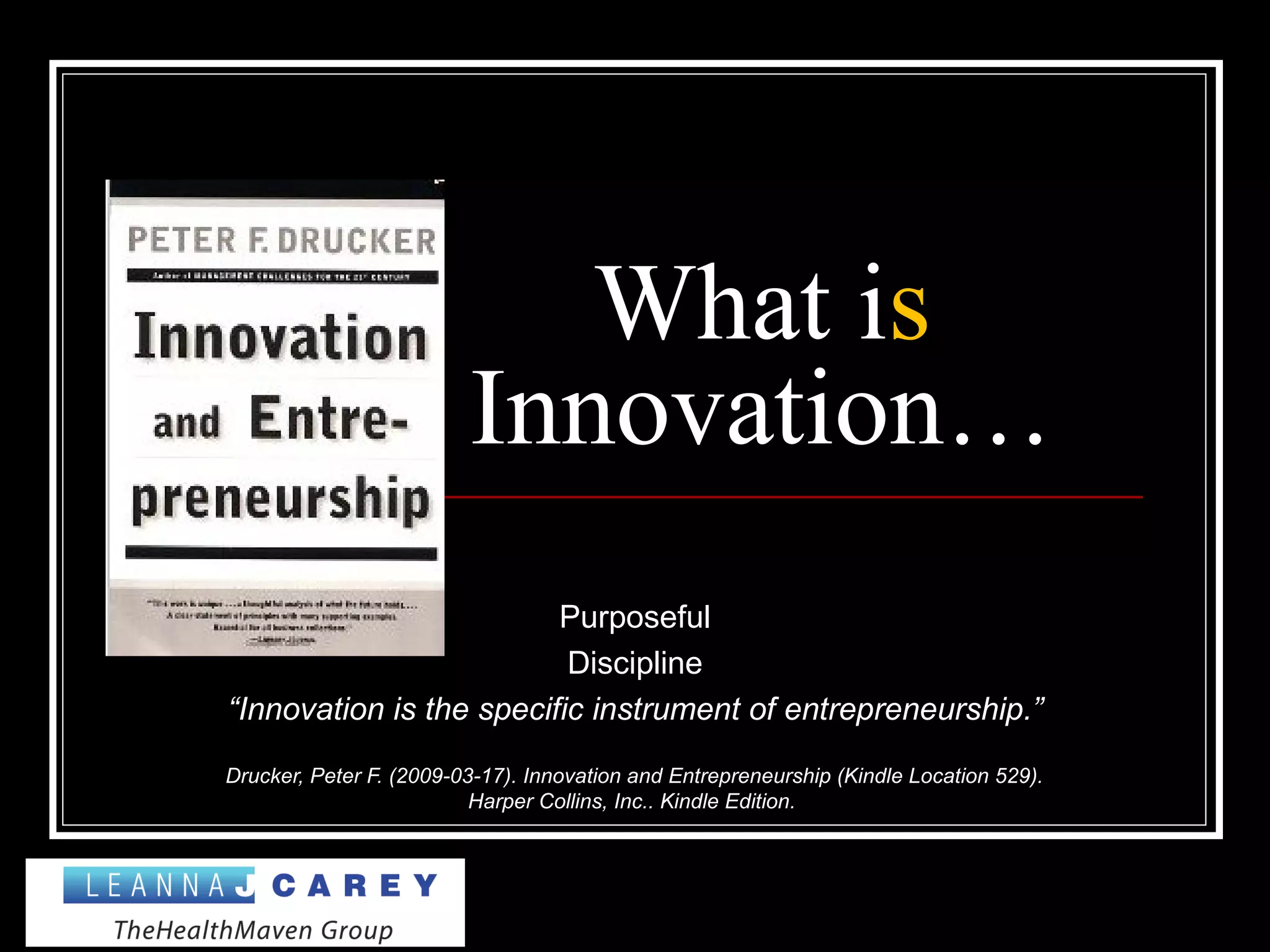 What is
Innovation…
Purposeful
Discipline
“Innovation is the specific instrument of entrepreneurship.”
Drucker, Peter F. (2009-03-17). Innovation and Entrepreneurship (Kindle Location 529).
Harper Collins, Inc.. Kindle Edition.
 