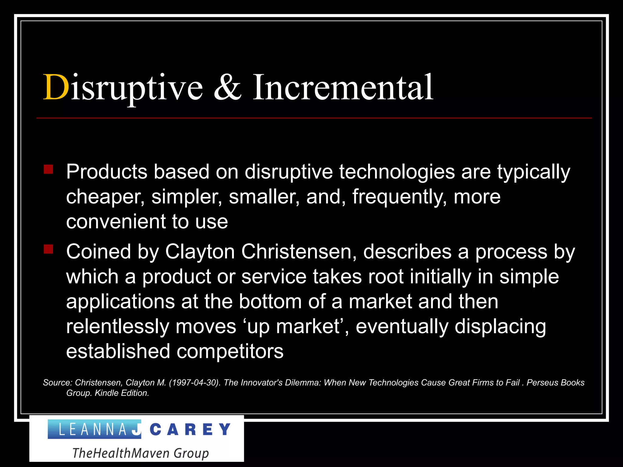 Disruptive & Incremental
 Products based on disruptive technologies are typically
cheaper, simpler, smaller, and, frequently, more
convenient to use
 Coined by Clayton Christensen, describes a process by
which a product or service takes root initially in simple
applications at the bottom of a market and then
relentlessly moves ‘up market’, eventually displacing
established competitors
Source: Christensen, Clayton M. (1997-04-30). The Innovator's Dilemma: When New Technologies Cause Great Firms to Fail . Perseus Books
Group. Kindle Edition.
 