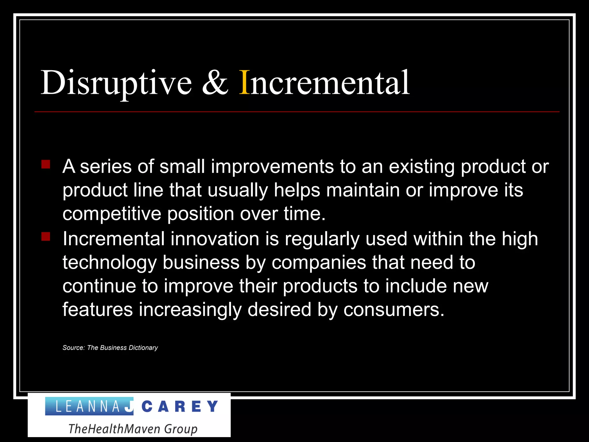 Disruptive & Incremental
 A series of small improvements to an existing product or
product line that usually helps maintain or improve its
competitive position over time.
 Incremental innovation is regularly used within the high
technology business by companies that need to
continue to improve their products to include new
features increasingly desired by consumers.
Source: The Business Dictionary
 