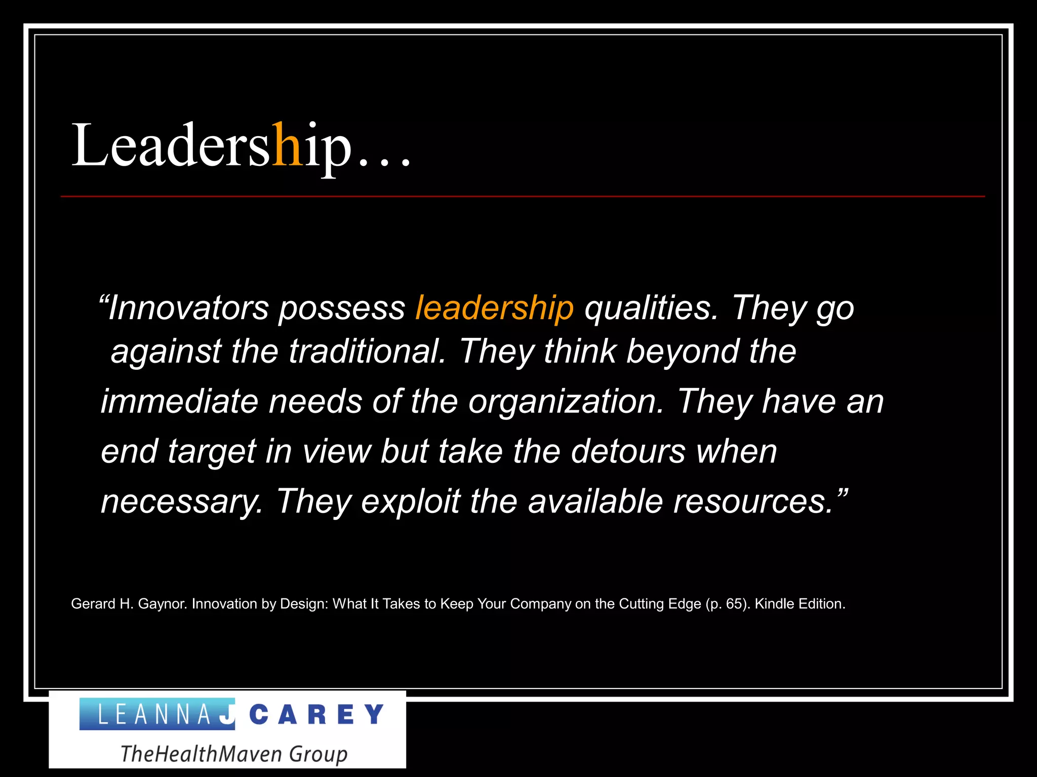 Leadership…
“Innovators possess leadership qualities. They go
against the traditional. They think beyond the
immediate needs of the organization. They have an
end target in view but take the detours when
necessary. They exploit the available resources.”
Gerard H. Gaynor. Innovation by Design: What It Takes to Keep Your Company on the Cutting Edge (p. 65). Kindle Edition.
 