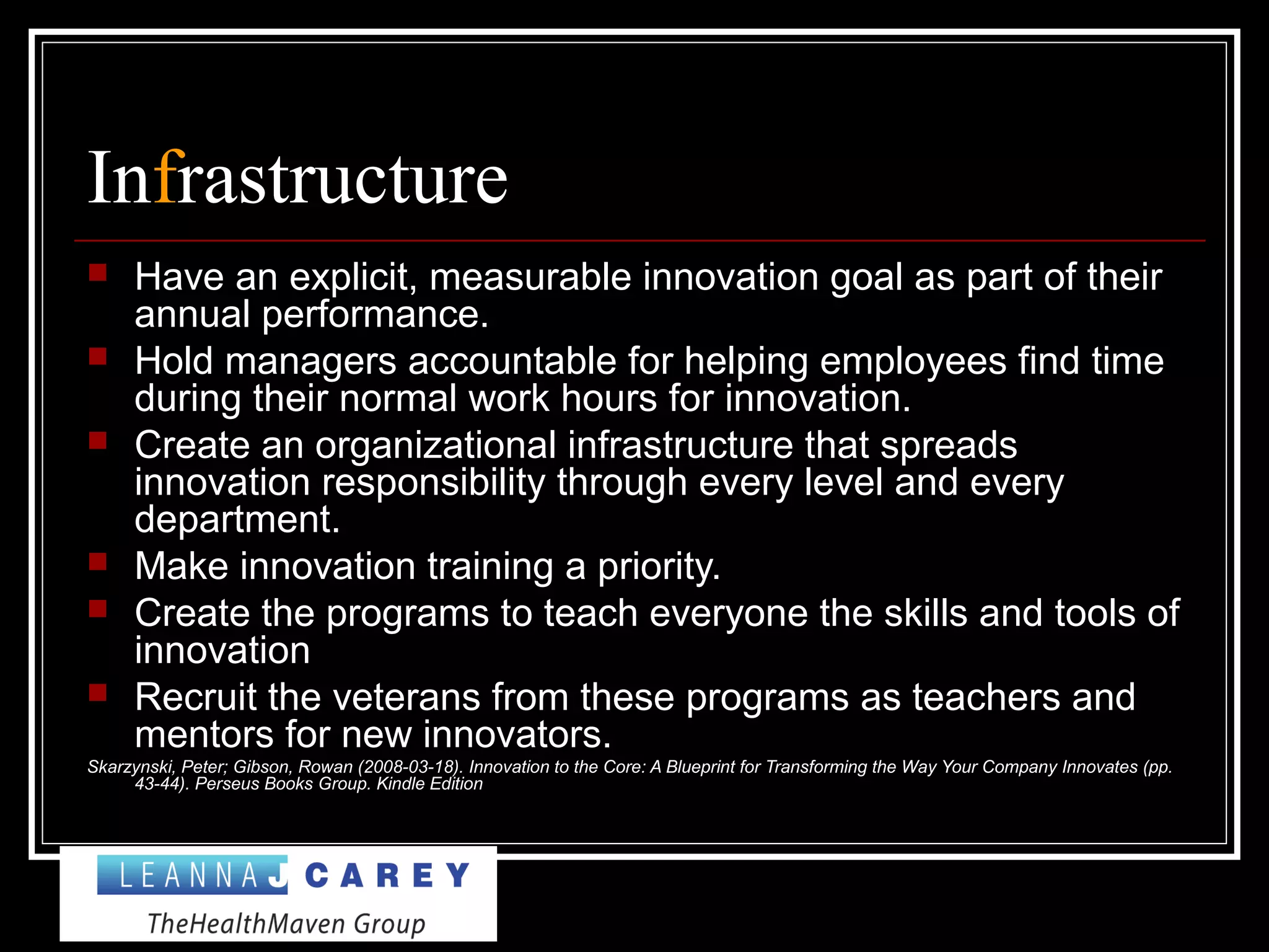 Infrastructure
 Have an explicit, measurable innovation goal as part of their
annual performance.
 Hold managers accountable for helping employees find time
during their normal work hours for innovation.
 Create an organizational infrastructure that spreads
innovation responsibility through every level and every
department.
 Make innovation training a priority.
 Create the programs to teach everyone the skills and tools of
innovation
 Recruit the veterans from these programs as teachers and
mentors for new innovators.
Skarzynski, Peter; Gibson, Rowan (2008-03-18). Innovation to the Core: A Blueprint for Transforming the Way Your Company Innovates (pp.
43-44). Perseus Books Group. Kindle Edition
 