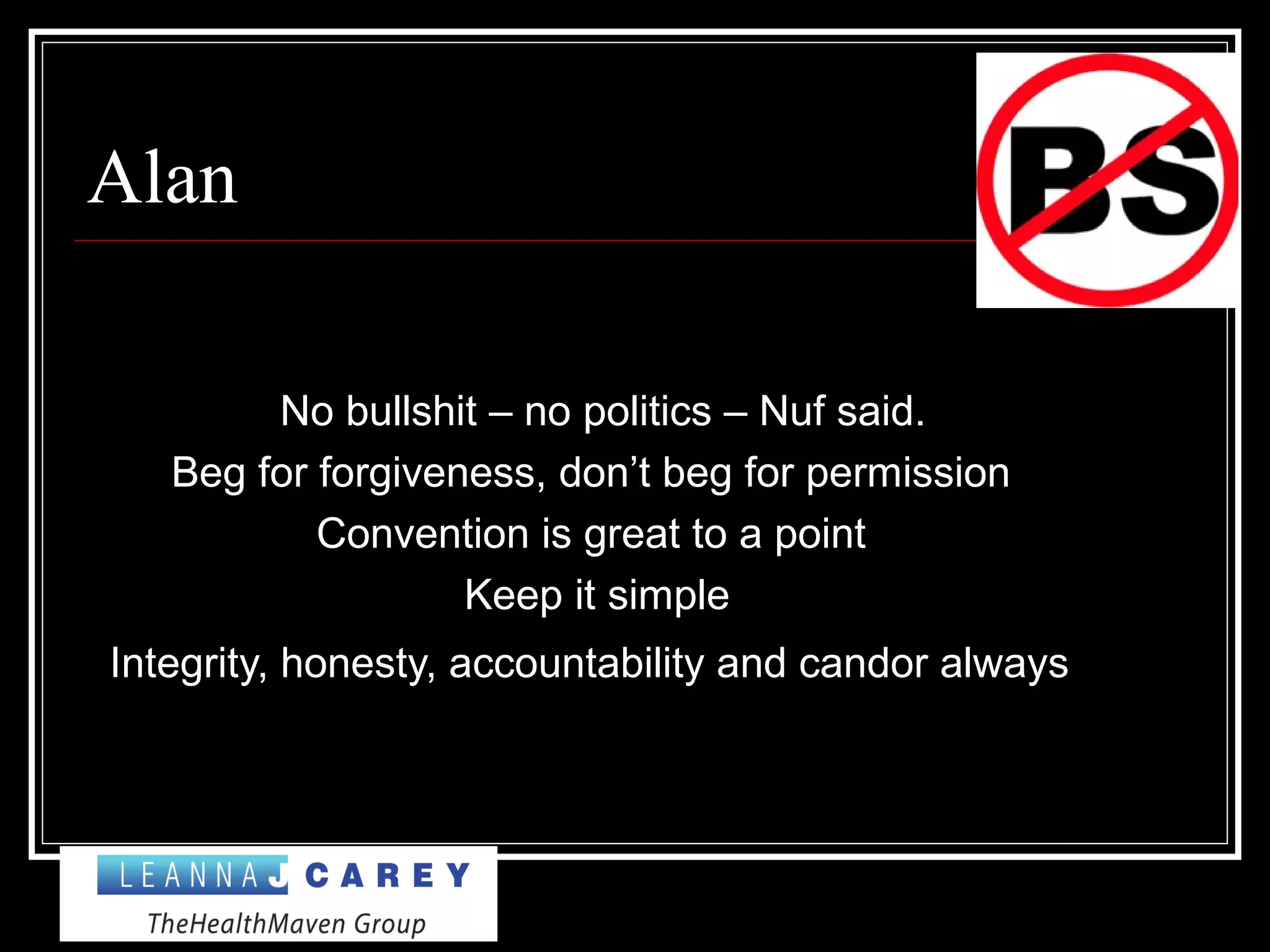 Alan
No bullshit – no politics – Nuf said.
Beg for forgiveness, don’t beg for permission
Convention is great to a point
Keep it simple
Integrity, honesty, accountability and candor always
 