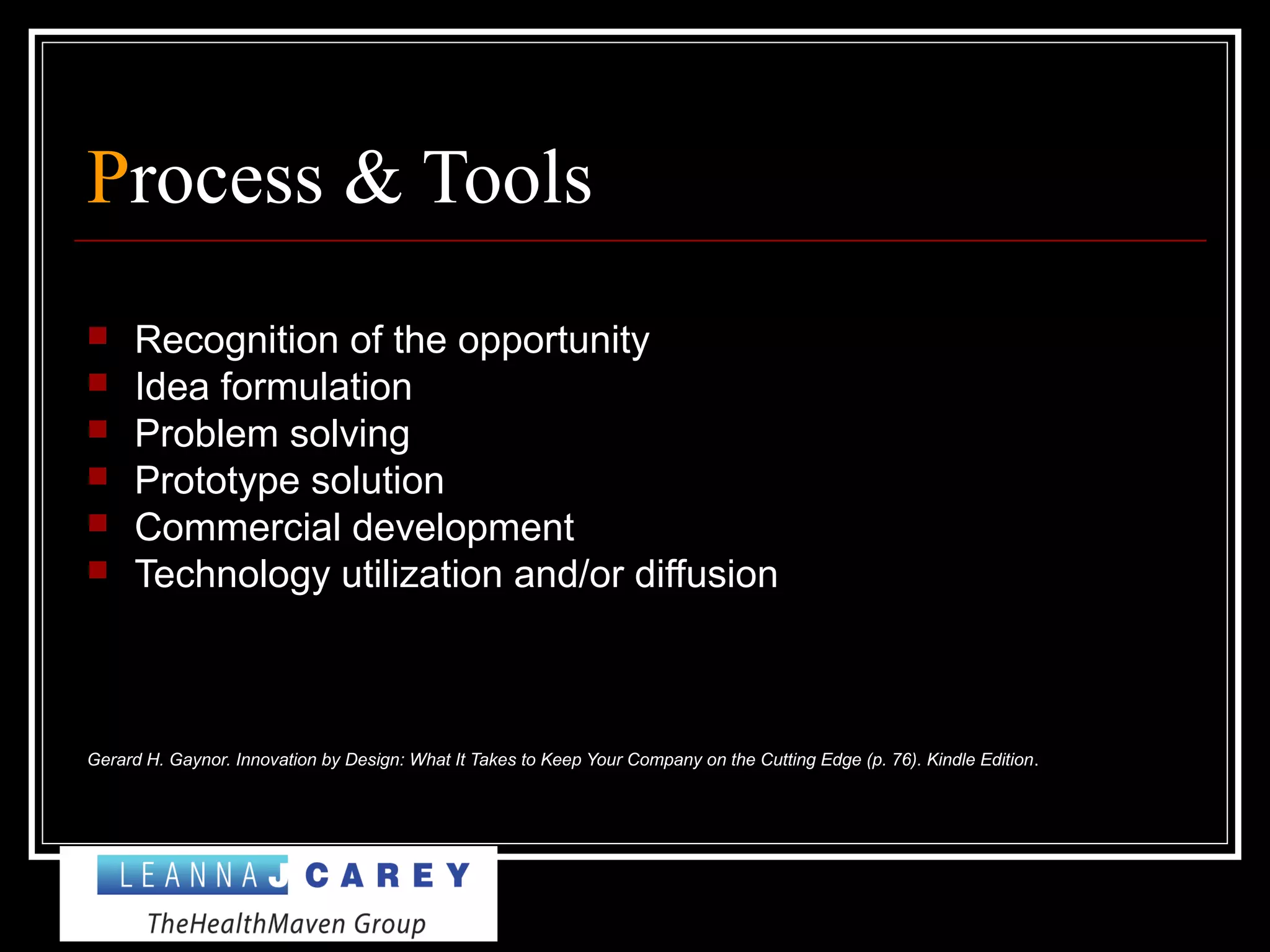 Process & Tools
 Recognition of the opportunity
 Idea formulation
 Problem solving
 Prototype solution
 Commercial development
 Technology utilization and/or diffusion
Gerard H. Gaynor. Innovation by Design: What It Takes to Keep Your Company on the Cutting Edge (p. 76). Kindle Edition.
 