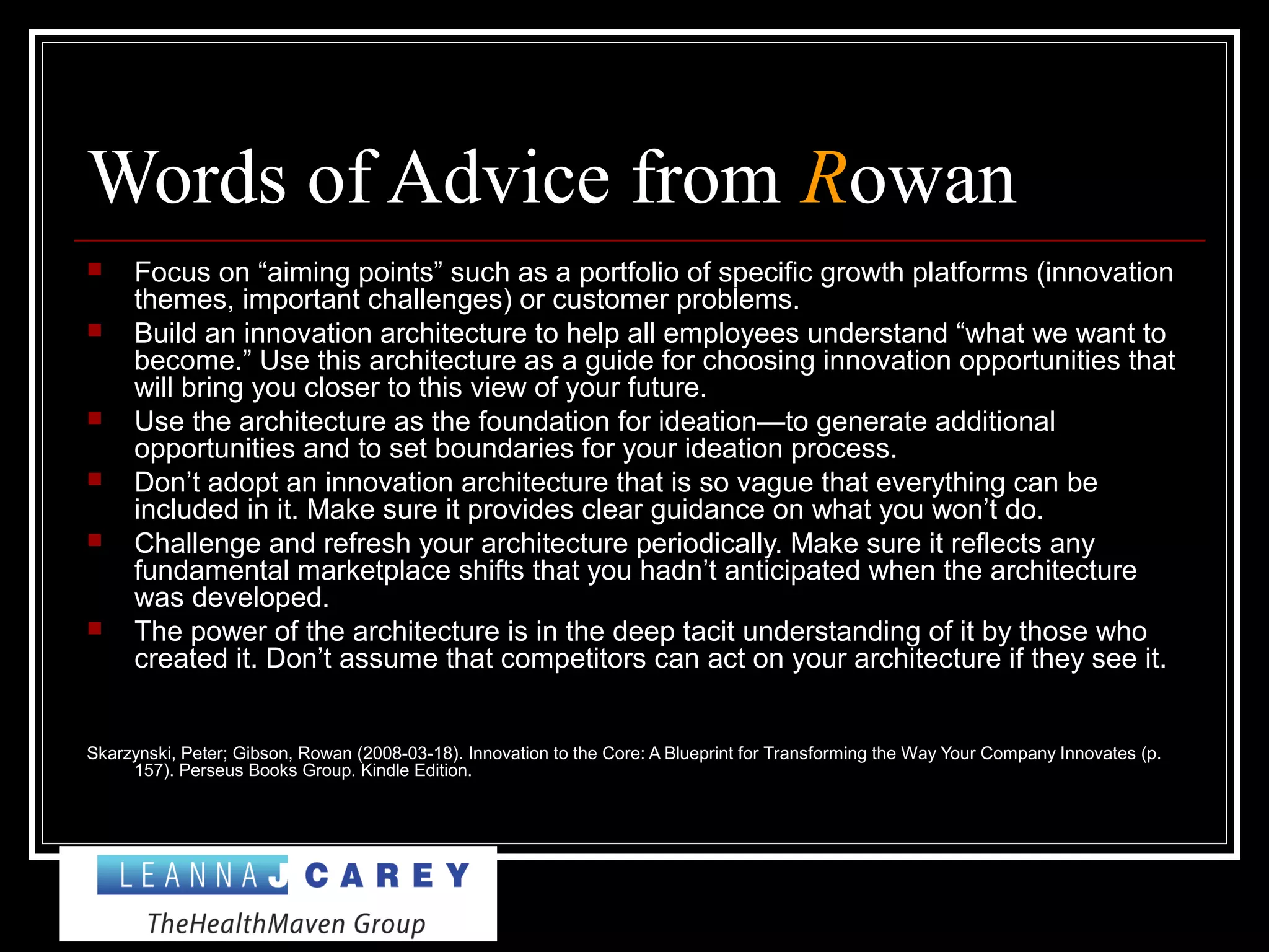 Words of Advice from Rowan
 Focus on “aiming points” such as a portfolio of specific growth platforms (innovation
themes, important challenges) or customer problems.
 Build an innovation architecture to help all employees understand “what we want to
become.” Use this architecture as a guide for choosing innovation opportunities that
will bring you closer to this view of your future.
 Use the architecture as the foundation for ideation—to generate additional
opportunities and to set boundaries for your ideation process.
 Don’t adopt an innovation architecture that is so vague that everything can be
included in it. Make sure it provides clear guidance on what you won’t do.
 Challenge and refresh your architecture periodically. Make sure it reflects any
fundamental marketplace shifts that you hadn’t anticipated when the architecture
was developed.
 The power of the architecture is in the deep tacit understanding of it by those who
created it. Don’t assume that competitors can act on your architecture if they see it.
Skarzynski, Peter; Gibson, Rowan (2008-03-18). Innovation to the Core: A Blueprint for Transforming the Way Your Company Innovates (p.
157). Perseus Books Group. Kindle Edition.
 