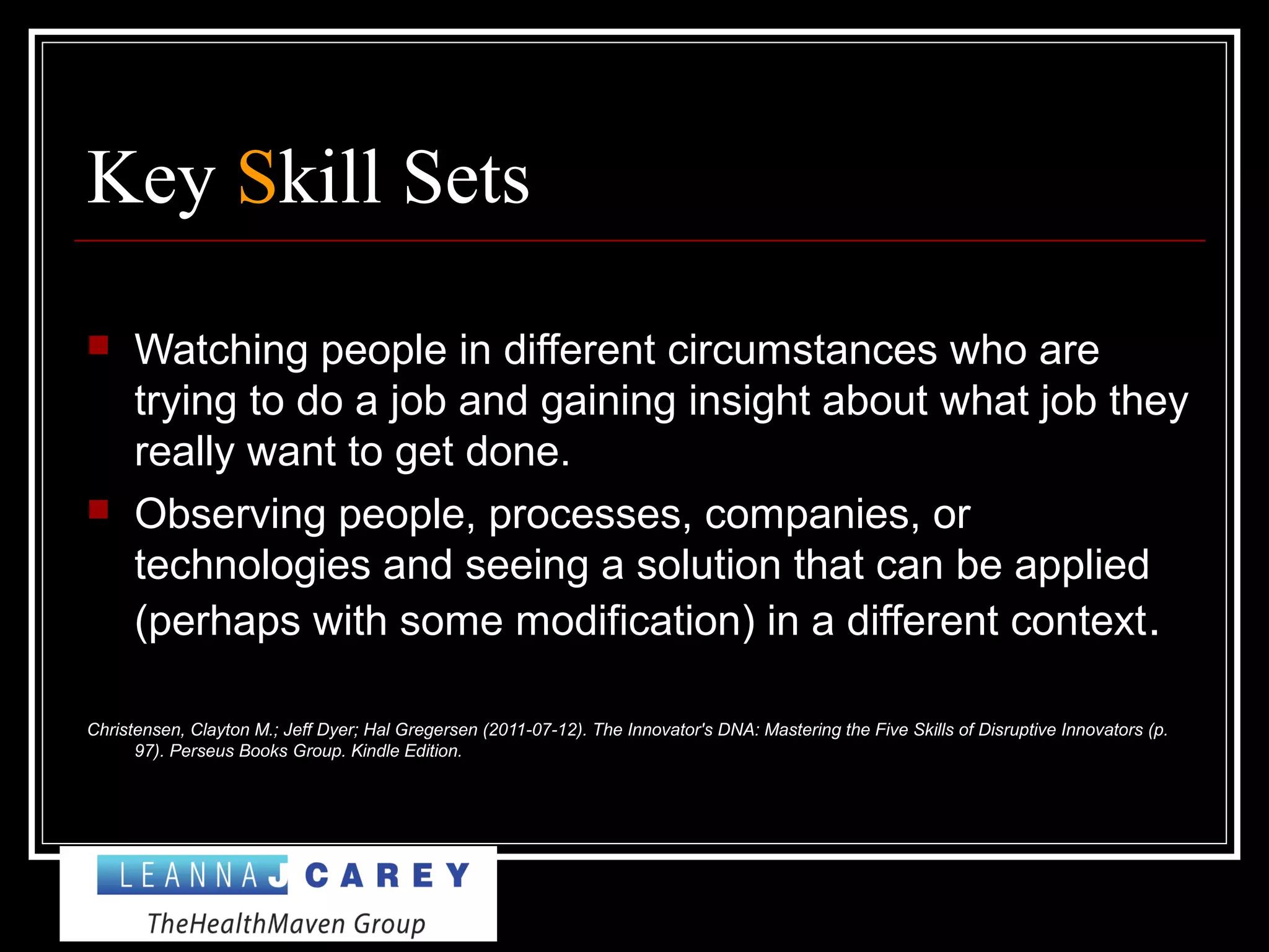 Key Skill Sets
 Watching people in different circumstances who are
trying to do a job and gaining insight about what job they
really want to get done.
 Observing people, processes, companies, or
technologies and seeing a solution that can be applied
(perhaps with some modification) in a different context.
Christensen, Clayton M.; Jeff Dyer; Hal Gregersen (2011-07-12). The Innovator's DNA: Mastering the Five Skills of Disruptive Innovators (p.
97). Perseus Books Group. Kindle Edition.
 