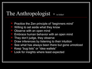 The Anthropologist - in folder!
 Practice the Zen principle of “beginners mind”
 Willing to set aside what they know
 Observe with an open mind
 Embrace human behavior with an open mind
 They don’t judge, they observe
 Draw inferences by listening to their intuition
 See what has always been there but gone unnoticed
 Keep “bug lists” or “idea wallets”
 Look for insights where least expected
 