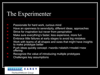 The Experimenter
 Passionate for hard work, curious mind
 Have an openness to serendipity, different ideas, approaches
 Strive for inspiration but never from perspiration
 Make sure everything’s faster, less expensive, more fun
 Embrace little failures at early stages to avoid big mistakes
 Work with teams of all shapes and sizes that might have insights
to make prototype better
 Push ideas quickly concept ->words->sketch->model->new
offering
 Recognize the value of introducing multiple prototypes
 Challenges key assumptions
 
