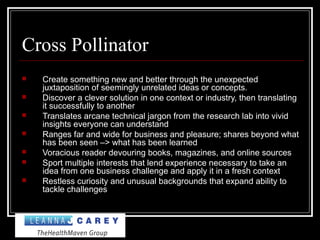 Cross Pollinator
 Create something new and better through the unexpected
juxtaposition of seemingly unrelated ideas or concepts.
 Discover a clever solution in one context or industry, then translating
it successfully to another
 Translates arcane technical jargon from the research lab into vivid
insights everyone can understand
 Ranges far and wide for business and pleasure; shares beyond what
has been seen –> what has been learned
 Voracious reader devouring books, magazines, and online sources
 Sport multiple interests that lend experience necessary to take an
idea from one business challenge and apply it in a fresh context
 Restless curiosity and unusual backgrounds that expand ability to
tackle challenges
 