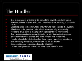 The Hurdler
 Get a charge out of trying to do something never been done before
 Tireless problem-solver who overcomes obstacles naturally, savvy risk-
takers
 Breaking rules comes naturally, know how to work outside the system
 Maintain a quiet, positive determination—especially in adversity
 Hurdler’s drive plays a major part in significant new innovations
 Turn an organization’s greatest challenge into its greatest success
 Sees beyond initial failures and turns lemons into lemonade
 Hurdlers hardly let obstacles slow them down, much less stop them
 Extraordinary resilience, doesn’t take no for an answer
 Essence is perseverance and can be stubborn
 Listens to experts but doesn’t let them have the final word
 