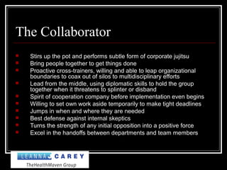 The Collaborator
 Stirs up the pot and performs subtle form of corporate jujitsu
 Bring people together to get things done
 Proactive cross-trainers, willing and able to leap organizational
boundaries to coax out of silos to multidisciplinary efforts
 Lead from the middle, using diplomatic skills to hold the group
together when it threatens to splinter or disband
 Spirit of cooperation company before implementation even begins
 Willing to set own work aside temporarily to make tight deadlines
 Jumps in when and where they are needed
 Best defense against internal skeptics
 Turns the strength of any initial opposition into a positive force
 Excel in the handoffs between departments and team members
 