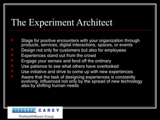The Experiment Architect
 Stage for positive encounters with your organization through
products, services, digital interactions, spaces, or events
 Design not only for customers but also for employees
 Experiences stand out from the crowd
 Engage your senses and fend off the ordinary
 Use patience to see what others have overlooked
 Use initiative and drive to come up with new experiences
 Aware that the task of designing experiences is constantly
evolving, influenced not only by the spread of new technology
also by shifting human needs
 