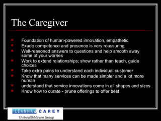 The Caregiver
 Foundation of human-powered innovation, empathetic
 Exude competence and presence is very reassuring
 Well-reasoned answers to questions and help smooth away
some of your worries
 Work to extend relationships; show rather than teach, guide
choices
 Take extra pains to understand each individual customer
 Know that many services can be made simpler and a lot more
human
 understand that service innovations come in all shapes and sizes
 Know how to curate - prune offerings to offer best
 