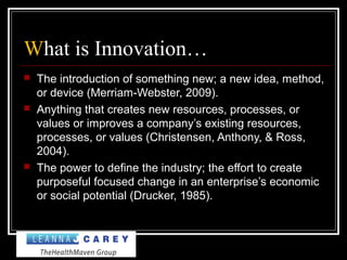 What is Innovation…
 The introduction of something new; a new idea, method,
or device (Merriam-Webster, 2009).
 Anything that creates new resources, processes, or
values or improves a company’s existing resources,
processes, or values (Christensen, Anthony, & Ross,
2004).
 The power to define the industry; the effort to create
purposeful focused change in an enterprise’s economic
or social potential (Drucker, 1985).
 