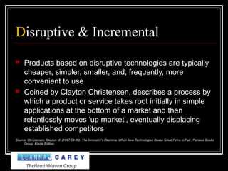 Disruptive & Incremental
 Products based on disruptive technologies are typically
cheaper, simpler, smaller, and, frequently, more
convenient to use
 Coined by Clayton Christensen, describes a process by
which a product or service takes root initially in simple
applications at the bottom of a market and then
relentlessly moves ‘up market’, eventually displacing
established competitors
Source: Christensen, Clayton M. (1997-04-30). The Innovator's Dilemma: When New Technologies Cause Great Firms to Fail . Perseus Books
Group. Kindle Edition.
 