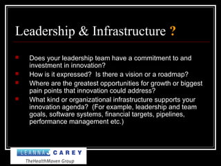 Leadership & Infrastructure ?
 Does your leadership team have a commitment to and
investment in innovation?
 How is it expressed? Is there a vision or a roadmap?
 Where are the greatest opportunities for growth or biggest
pain points that innovation could address?
 What kind or organizational infrastructure supports your
innovation agenda? (For example, leadership and team
goals, software systems, financial targets, pipelines,
performance management etc.)
 