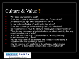 Culture & Value ?
 Why does your company exist?
 Does your company have an articulated set of core values?
 Are those values rigid or do they shift over time?
 Is your culture reflective of, and true to, the values?
 Does your company’s values match your individual values?
 Do you (or anyone) have the ability to impact your company’s culture?
 What do your company’s articulated values say about creativity, learning,
experimentation and growth?
 How does your company’s culture embrace creativity, learning,
experimentation and growth?
 How do you personally set the tone and expectations for acting in
alignment with your company’s values?
 How do you deal with challenge to the values or culture in your
company? – is it something welcomed or something feared?
 