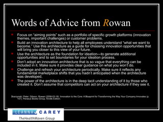 Words of Advice from Rowan
 Focus on “aiming points” such as a portfolio of specific growth platforms (innovation
themes, important challenges) or customer problems.
 Build an innovation architecture to help all employees understand “what we want to
become.” Use this architecture as a guide for choosing innovation opportunities that
will bring you closer to this view of your future.
 Use the architecture as the foundation for ideation—to generate additional
opportunities and to set boundaries for your ideation process.
 Don’t adopt an innovation architecture that is so vague that everything can be
included in it. Make sure it provides clear guidance on what you won’t do.
 Challenge and refresh your architecture periodically. Make sure it reflects any
fundamental marketplace shifts that you hadn’t anticipated when the architecture
was developed.
 The power of the architecture is in the deep tacit understanding of it by those who
created it. Don’t assume that competitors can act on your architecture if they see it.
Skarzynski, Peter; Gibson, Rowan (2008-03-18). Innovation to the Core: A Blueprint for Transforming the Way Your Company Innovates (p.
157). Perseus Books Group. Kindle Edition.
 