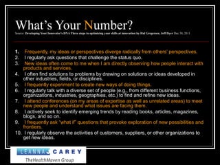 What’s Your Number?Source: Developing Your Innovator's DNA Three steps to optimizing your skills at innovation by Hal Gregersen, Jeff Dyer Dec 30, 2011
1. Frequently, my ideas or perspectives diverge radically from others’ perspectives.
2. I regularly ask questions that challenge the status quo.
3. New ideas often come to me when I am directly observing how people interact with
products and services.
4. I often find solutions to problems by drawing on solutions or ideas developed in
other industries, fields, or disciplines.
5. I frequently experiment to create new ways of doing things.
6. I regularly talk with a diverse set of people (e.g., from different business functions,
organizations, industries, geographies, etc.) to find and refine new ideas.
7. I attend conferences (on my areas of expertise as well as unrelated areas) to meet
new people and understand what issues are facing them.
8. I actively seek to identify emerging trends by reading books, articles, magazines,
blogs, and so on.
9. I frequently ask “what if” questions that provoke exploration of new possibilities and
frontiers.
10. I regularly observe the activities of customers, suppliers, or other organizations to
get new ideas.
 