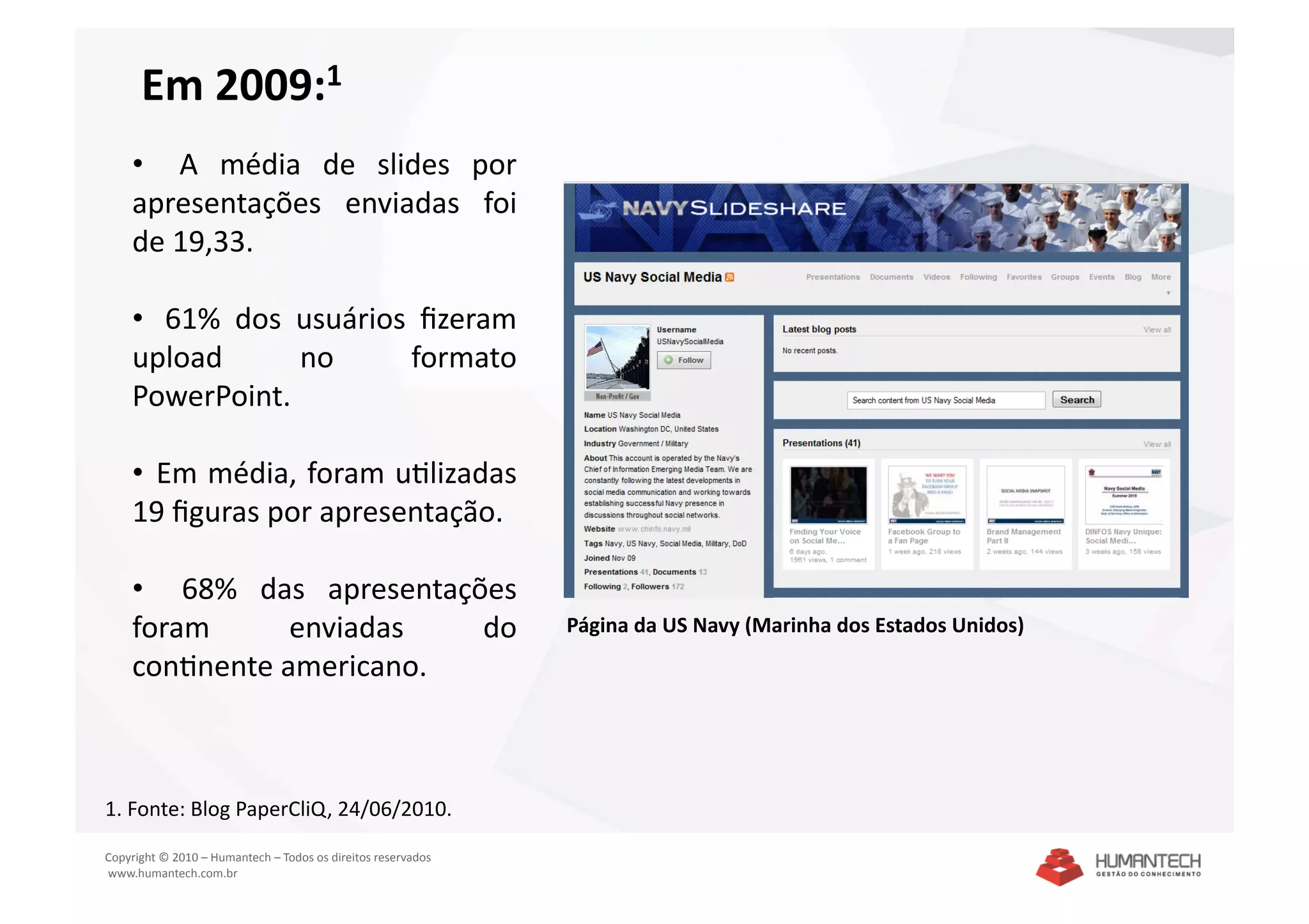 Em 2009:1 
    •    A  média  de  slides  por 
    apresentações  enviadas  foi 
    de 19,33. 

    •   61%  dos  usuários  ﬁzeram 
    upload        no       formato 
    PowerPoint. 

    •   Em média, foram uSlizadas 
    19 ﬁguras por apresentação. 

    •    68%  das  apresentações 
    foram       enviadas      do                               Página da US Navy (Marinha dos Estados Unidos)  
    conSnente americano. 



1. Fonte: Blog PaperCliQ, 24/06/2010.  

Copyright © 2010 – Humantech – Todos os direitos reservados 
 www.humantech.com.br  
 