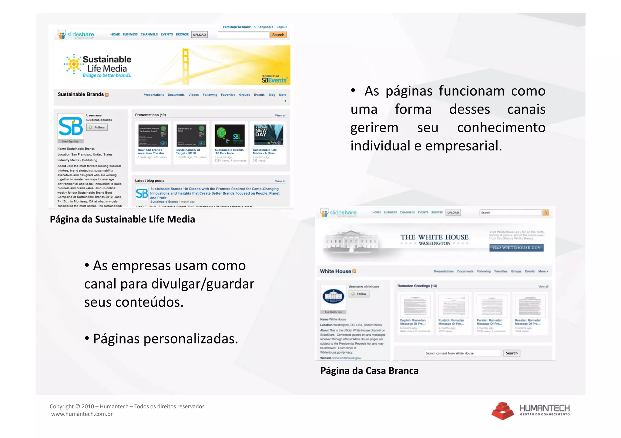 •   As  páginas  funcionam  como 
                                                                     uma  forma  desses  canais 
                                                                     gerirem  seu  conhecimento 
                                                                     individual e empresarial. 



Página da Sustainable Life Media 



             •  As empresas usam como 
             canal para divulgar/guardar 
             seus conteúdos. 

             •  Páginas personalizadas. 

                                                               Página da Casa Branca 


Copyright © 2010 – Humantech – Todos os direitos reservados 
 www.humantech.com.br  
 