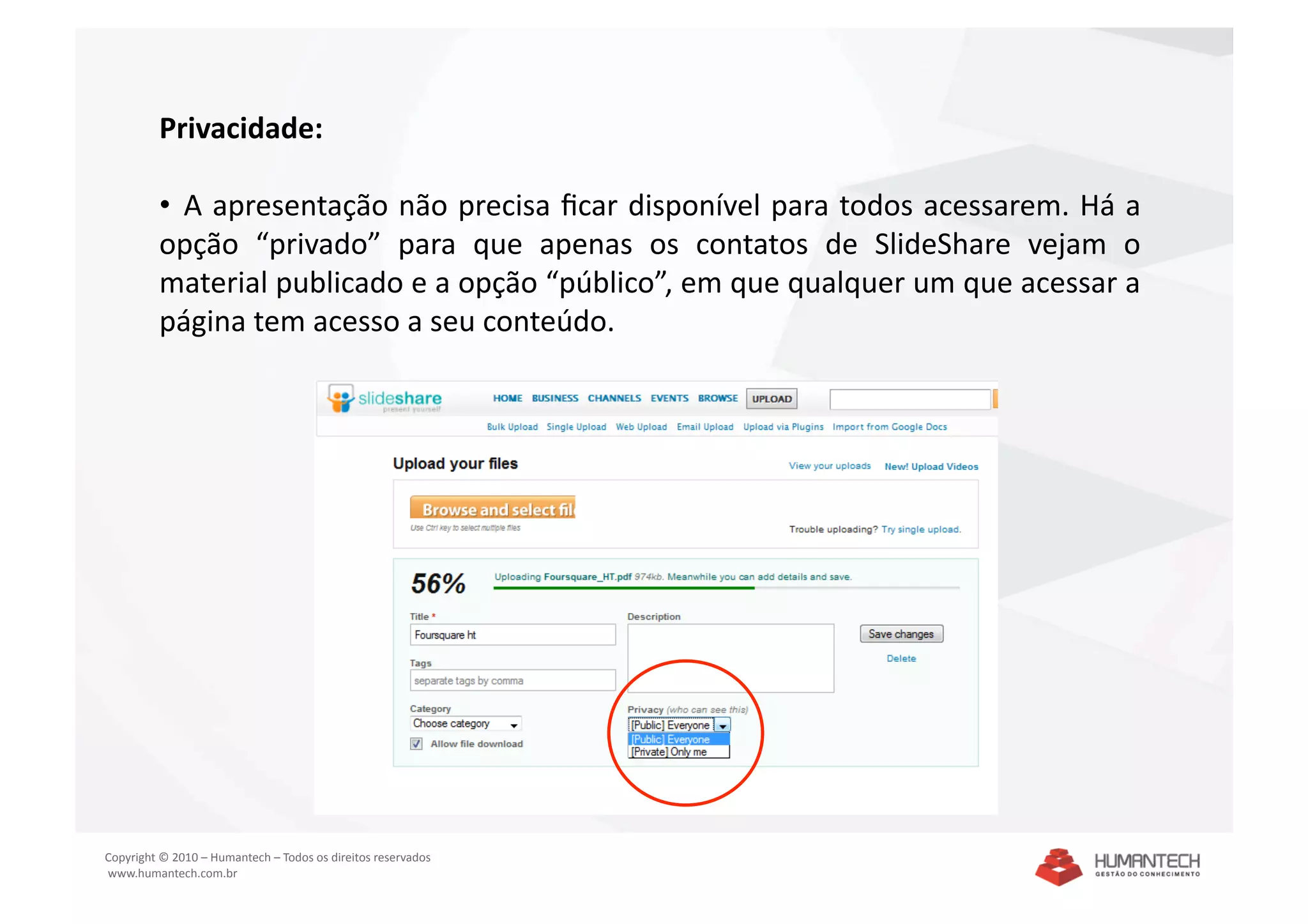 Privacidade: 

         •   A apresentação não precisa ﬁcar disponível para todos acessarem. Há a 
         opção  “privado”  para  que  apenas  os  contatos  de  SlideShare  vejam  o 
         material publicado e a opção “público”, em que qualquer um que acessar a 
         página tem acesso a seu conteúdo. 




Copyright © 2010 – Humantech – Todos os direitos reservados 
 www.humantech.com.br  
 