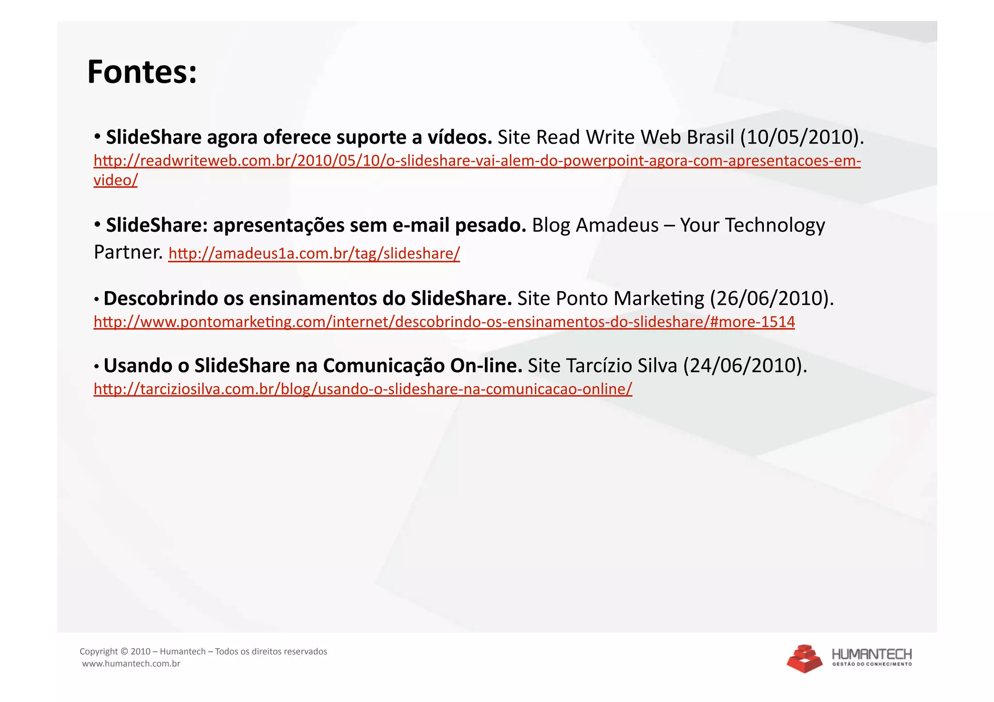 Fontes: 
   •  SlideShare agora oferece suporte a vídeos. Site Read Write Web Brasil (10/05/2010). 
   hpp://readwriteweb.com.br/2010/05/10/o‐slideshare‐vai‐alem‐do‐powerpoint‐agora‐com‐apresentacoes‐em‐
   video/ 

   •  SlideShare: apresentações sem e‐mail pesado. Blog Amadeus – Your Technology 
   Partner. hpp://amadeus1a.com.br/tag/slideshare/  

   •  Descobrindo os ensinamentos do SlideShare. Site Ponto MarkeSng (26/06/2010). 
   hpp://www.pontomarkeSng.com/internet/descobrindo‐os‐ensinamentos‐do‐slideshare/#more‐1514  

   •  Usando o SlideShare na Comunicação On‐line. Site Tarcízio Silva (24/06/2010). 
   hpp://tarciziosilva.com.br/blog/usando‐o‐slideshare‐na‐comunicacao‐online/  




Copyright © 2010 – Humantech – Todos os direitos reservados 
 www.humantech.com.br  
 