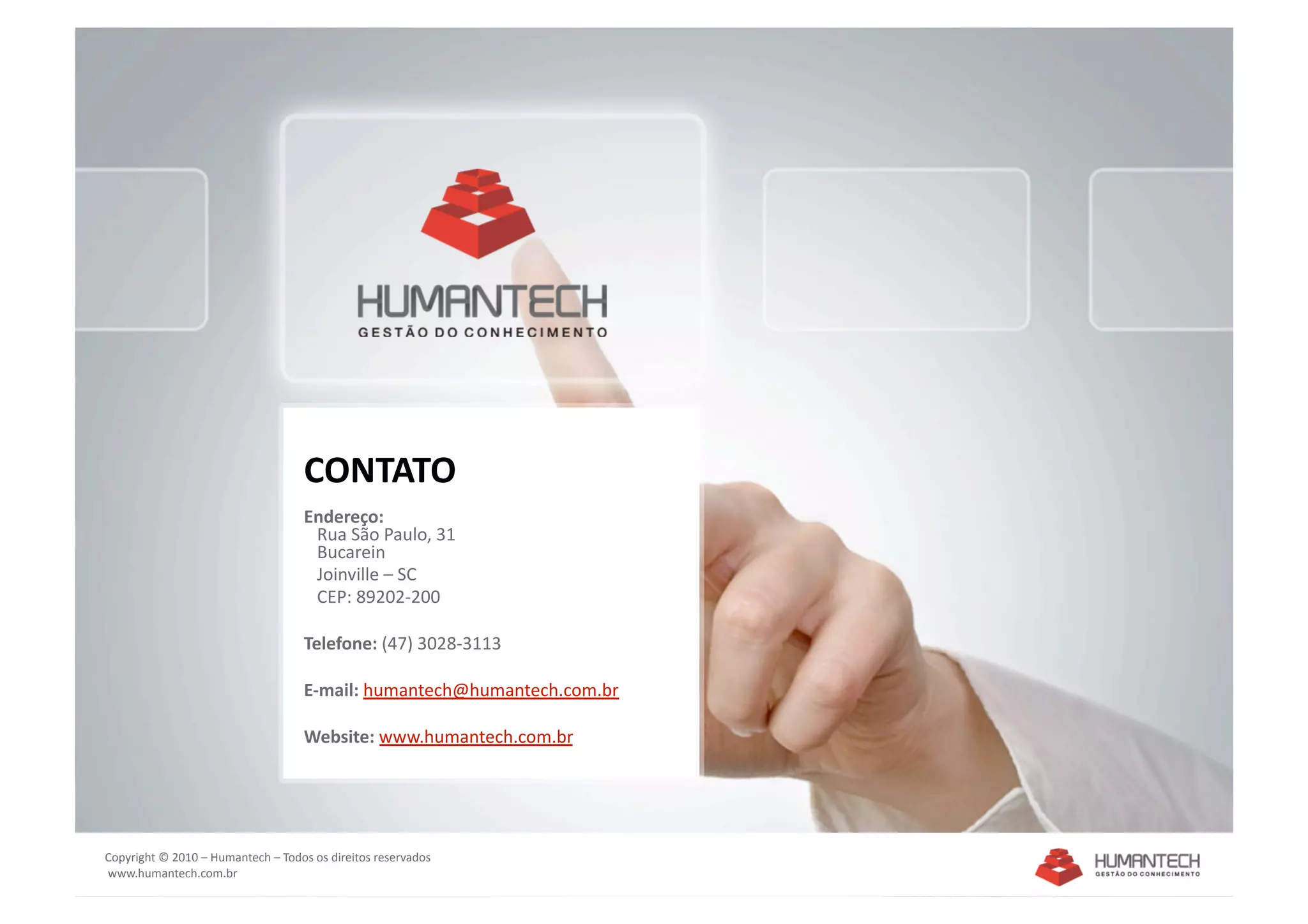 CONTATO 
                                    Endereço: 
                                       Rua São Paulo, 31 
                                       Bucarein 
                                       Joinville – SC 
                                       CEP: 89202‐200 

                                    Telefone: (47) 3028‐3113 

                                    E‐mail: humantech@humantech.com.br 

                                    Website: www.humantech.com.br  




Copyright © 2010 – Humantech – Todos os direitos reservados 
 www.humantech.com.br  
 