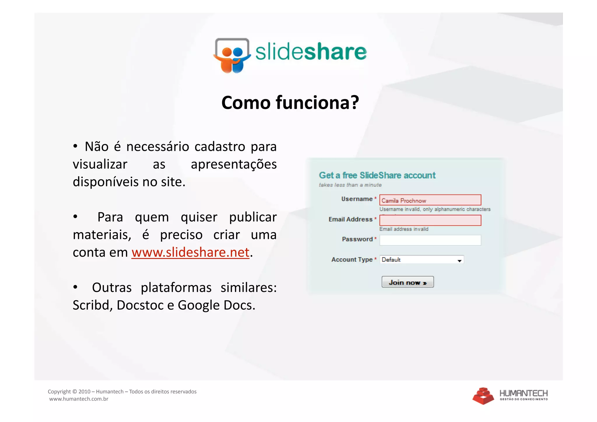 Como funciona? 

         •   Não  é  necessário  cadastro  para 
         visualizar  as  apresentações 
         disponíveis no site. 

         •    Para  quem  quiser  publicar 
         materiais,  é  preciso  criar  uma 
         conta em www.slideshare.net. 

         •    Outras  plataformas  similares: 
         Scribd, Docstoc e Google Docs. 




Copyright © 2010 – Humantech – Todos os direitos reservados 
 www.humantech.com.br  
 