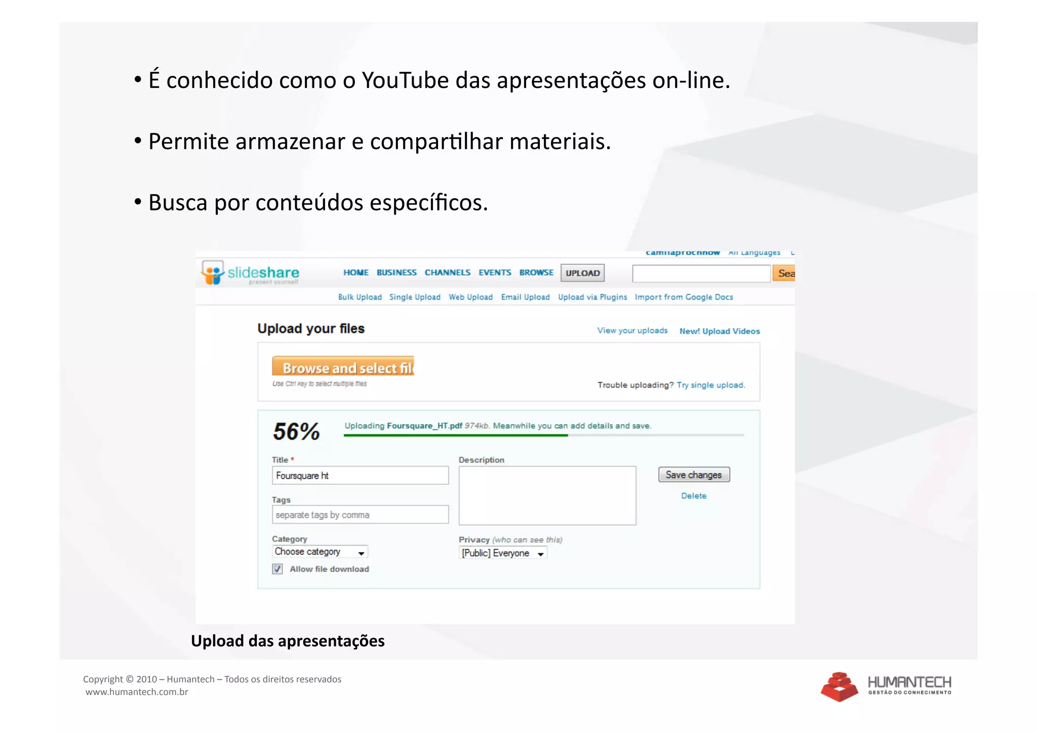 •  É conhecido como o YouTube das apresentações on‐line. 

           •  Permite armazenar e comparSlhar materiais. 

           •  Busca por conteúdos especíﬁcos. 




                        Upload das apresentações 

Copyright © 2010 – Humantech – Todos os direitos reservados 
 www.humantech.com.br  
 