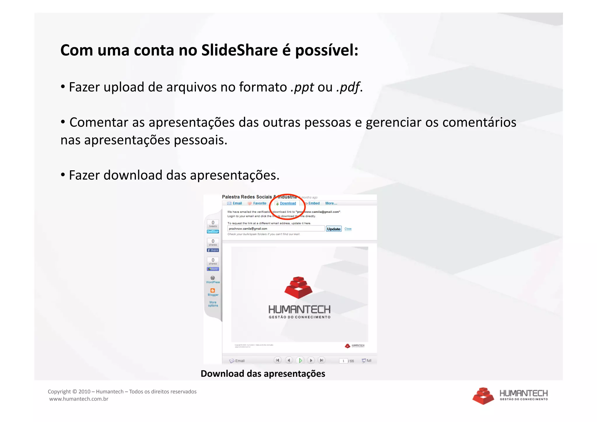 Com uma conta no SlideShare é possível: 

    •  Fazer upload de arquivos no formato .ppt ou .pdf. 

    •  Comentar as apresentações das outras pessoas e gerenciar os comentários 
    nas apresentações pessoais. 

    •  Fazer download das apresentações. 




                                                               Download das apresentações 
Copyright © 2010 – Humantech – Todos os direitos reservados 
 www.humantech.com.br  
 