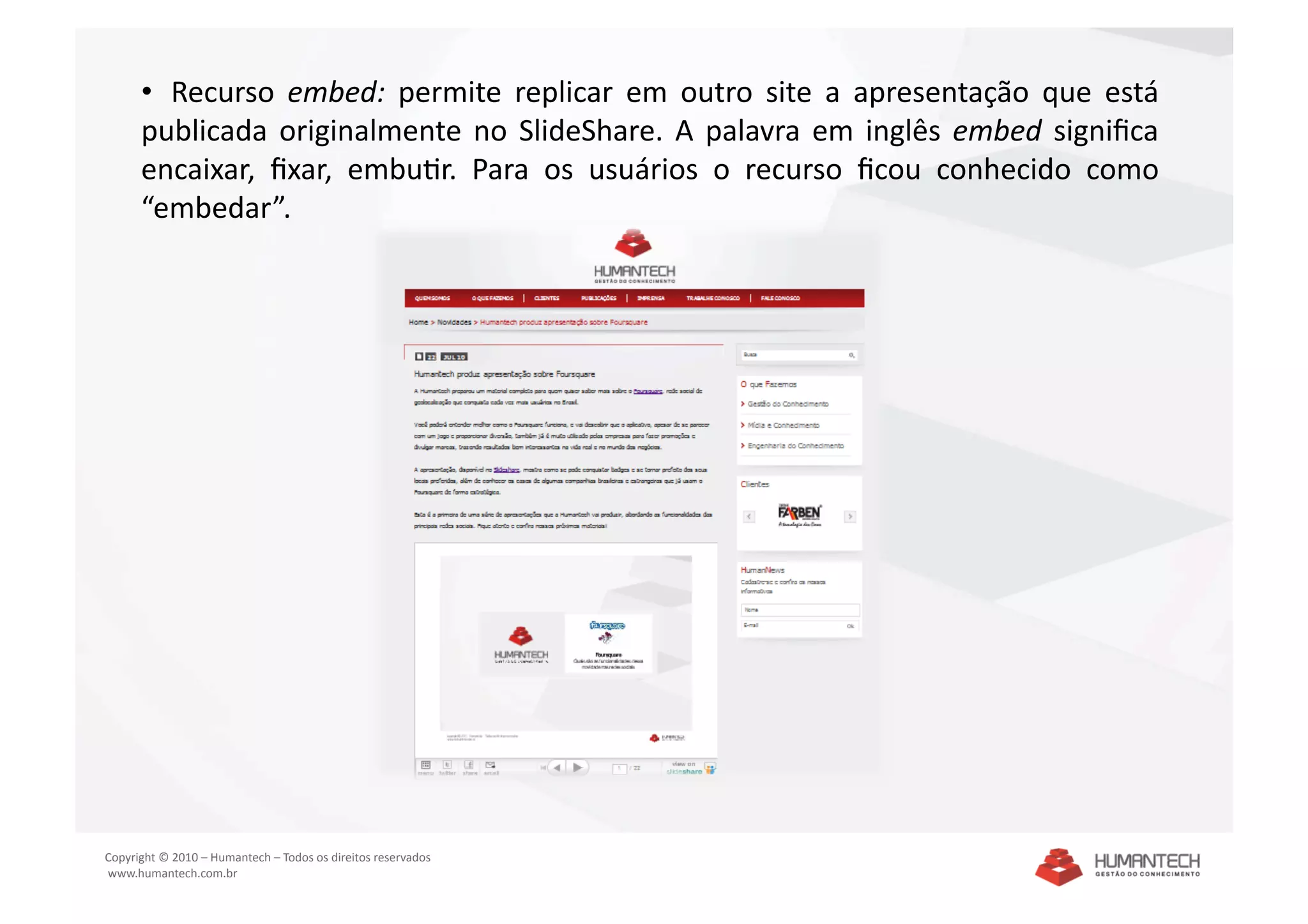 •   Recurso  embed:  permite  replicar  em  outro  site  a  apresentação  que  está 
      publicada  originalmente  no  SlideShare.  A  palavra  em  inglês  embed  signiﬁca 
      encaixar,  ﬁxar,  embuSr.  Para  os  usuários  o  recurso  ﬁcou  conhecido  como 
      “embedar”.  




Copyright © 2010 – Humantech – Todos os direitos reservados 
 www.humantech.com.br  
 