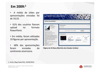 Em 2009:1 
    •    A  média  de  slides  por 
    apresentações  enviadas  foi 
    de 19,33. 

    •   61%  dos  usuários  ﬁzeram 
    upload        no       formato 
    PowerPoint. 

    •   Em média, foram uSlizadas 
    19 ﬁguras por apresentação. 

    •    68%  das  apresentações 
    foram       enviadas      do                               Página da US Navy (Marinha dos Estados Unidos)  
    conSnente americano. 



1. Fonte: Blog PaperCliQ, 24/06/2010.  

Copyright © 2010 – Humantech – Todos os direitos reservados 
 www.humantech.com.br  
 