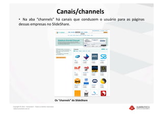Canais/channels 
        •   Na  aba  “channels”  há  canais  que  conduzem  o  usuário  para  as  páginas 
        dessas empresas no SlideShare. 




                                                               Os “channels” do SlideShare 

Copyright © 2010 – Humantech – Todos os direitos reservados 
 www.humantech.com.br  
 
