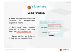 Como funciona? 

         •   Não  é  necessário  cadastro  para 
         visualizar  as  apresentações 
         disponíveis no site. 

         •    Para  quem  quiser  publicar 
         materiais,  é  preciso  criar  uma 
         conta em www.slideshare.net. 

         •    Outras  plataformas  similares: 
         Scribd, Docstoc e Google Docs. 




Copyright © 2010 – Humantech – Todos os direitos reservados 
 www.humantech.com.br  
 