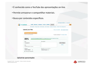 •  É conhecido como o YouTube das apresentações on‐line. 

           •  Permite armazenar e comparSlhar materiais. 

           •  Busca por conteúdos especíﬁcos. 




                        Upload das apresentações 

Copyright © 2010 – Humantech – Todos os direitos reservados 
 www.humantech.com.br  
 