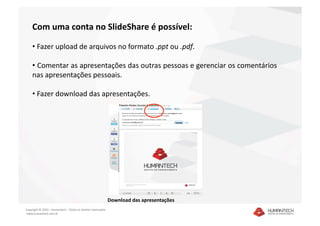 Com uma conta no SlideShare é possível: 

    •  Fazer upload de arquivos no formato .ppt ou .pdf. 

    •  Comentar as apresentações das outras pessoas e gerenciar os comentários 
    nas apresentações pessoais. 

    •  Fazer download das apresentações. 




                                                               Download das apresentações 
Copyright © 2010 – Humantech – Todos os direitos reservados 
 www.humantech.com.br  
 