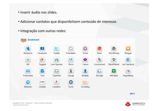 •  Inserir áudio nos slides. 

        •  Adicionar contatos que disponibilizem conteúdo de interesse. 

        •  Integração com outras redes: 




Copyright © 2010 – Humantech – Todos os direitos reservados 
 www.humantech.com.br  
 