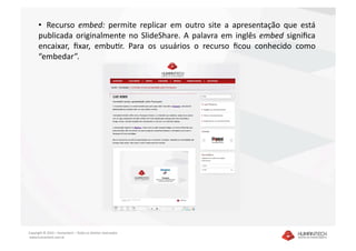 •   Recurso  embed:  permite  replicar  em  outro  site  a  apresentação  que  está 
      publicada  originalmente  no  SlideShare.  A  palavra  em  inglês  embed  signiﬁca 
      encaixar,  ﬁxar,  embuSr.  Para  os  usuários  o  recurso  ﬁcou  conhecido  como 
      “embedar”.  




Copyright © 2010 – Humantech – Todos os direitos reservados 
 www.humantech.com.br  
 