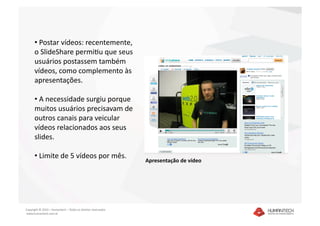 •  Postar vídeos: recentemente, 
      o SlideShare permiSu que seus 
      usuários postassem também 
      vídeos, como complemento às 
      apresentações. 

      •  A necessidade surgiu porque 
      muitos usuários precisavam de 
      outros canais para veicular 
      vídeos relacionados aos seus 
      slides. 

      •  Limite de 5 vídeos por mês. 
                                                               Apresentação de vídeo 




Copyright © 2010 – Humantech – Todos os direitos reservados 
 www.humantech.com.br  
 