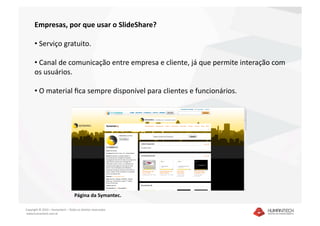 Empresas, por que usar o SlideShare? 

      •  Serviço gratuito. 

      •  Canal de comunicação entre empresa e cliente, já que permite interação com 
      os usuários. 

      •  O material ﬁca sempre disponível para clientes e funcionários. 




                                    Página da Symantec.  

Copyright © 2010 – Humantech – Todos os direitos reservados 
 www.humantech.com.br  
 