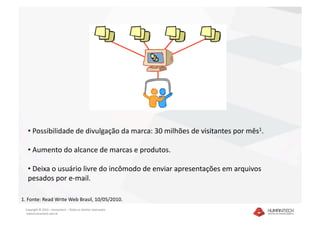 •  Possibilidade de divulgação da marca: 30 milhões de visitantes por mês1. 

  •  Aumento do alcance de marcas e produtos. 

  •  Deixa o usuário livre do incômodo de enviar apresentações em arquivos 
  pesados por e‐mail. 

1. Fonte: Read Write Web Brasil, 10/05/2010. 
 Copyright © 2010 – Humantech – Todos os direitos reservados 
  www.humantech.com.br  
 