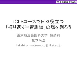 ICLSコースで日々役立つ
「振り返り学習訓練」の場を創ろう
東京慈恵会医科大学 麻酔科
松本尚浩
takahiro_matsumoto@jikei.ac.jp
 