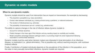 Dynamic vs static models
14
When to use dynamic models:
Dynamic models should be used if an intervention has an impact on transmission, for example by decreasing:
‒ The proportion susceptible (e.g. mass vaccination)
‒ Contact rates between individuals (e.g. closing schools during a pandemic, or national lockdowns)
‒ The duration of infectiousness (e.g. antivirals)
‒ The probability of transmission per act / contact (e.g. antiretrovirals).
The ability to capture changes in the risk of infection allows dynamic models to
‒ Account for nonlinear dynamics
‒ Predict changes in the mean age of first infection and any resulting impact on morbidity and mortality
‒ Model competitive advantage between pathogen strains, so providing insight into strain replacement following
vaccination or antimicrobial resistance
Dynamic models must be used when decision makers are interested in local elimination of an infectious
disease, or eradication (i.e., global elimination). This is possible only, without reaching everyone, with nonlinear
(indirect) effects.
Finally, if reinfection of treated individuals depends on the prevalence of the infection in the population, as is
the case in many sexually transmitted infections, dynamic models are required.
 