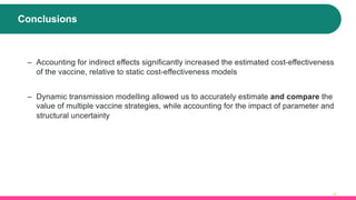 Conclusions
27
– Accounting for indirect effects significantly increased the estimated cost-effectiveness
of the vaccine, relative to static cost-effectiveness models
– Dynamic transmission modelling allowed us to accurately estimate and compare the
value of multiple vaccine strategies, while accounting for the impact of parameter and
structural uncertainty
 