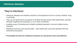 Infectious diseases
4
They’re infectious!
‒ Infectious diseases are diseases caused by microorganisms such as viruses, bacteria, fungi
or parasites.
‒ They can be spread from one person to another through contact with bodily fluids, aerosols
(through coughing and sneezing), or via a vector (mosquito).
‒ Leading cause of morbidity and mortality worldwide specially in low and middle-income
countries
‒ Significant economic and social burden – high health-care costs with significant life and
productivity disruptions
‒ Preventable services for infectious diseases are among the most cost-effective.
 