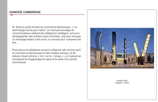 M. Sirois a parlé ensuite du commerce électronique. « La
technologie est là pour rester. Un haut pourcentage de
consommateurs utilisent leur téléphone intelligent, soit pour
photographier des articles avant d’acheter, soit pour envoyer
un message textes à des amis, ou encore pour comparer les
prix.
Promoteurs et détaillants doivent collaborer afin de tirer parti
du commerce électronique et des médias sociaux, et de
réduire l’écart entre le « clic » et la « brique », a-t-il ajouté en
comparant le magasinage en ligne et la visite d’un centre
commercial.
IVANHOÉ CAMBRIDGE
Vaughan Mills,
Vaughan, Ontario
 