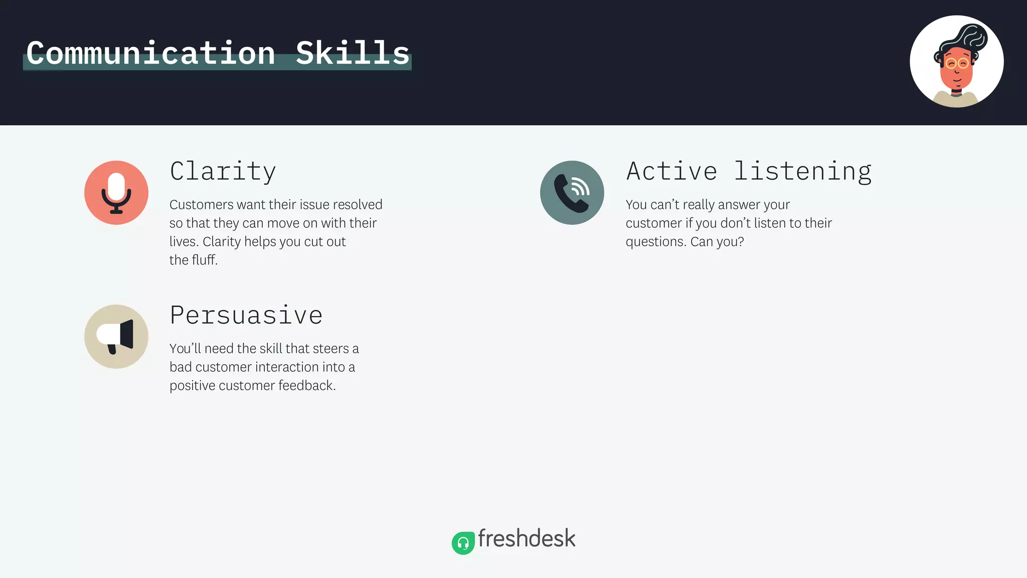 Communication Skills
Customers want their issue resolved
so that they can move on with their
lives. Clarity helps you cut out
the ﬂu .
Clarity
You can’t really answer your
customer if you don’t listen to their
questions. Can you?
Active listening
You’ll need the skill that steers a
bad customer interaction into a
positive customer feedback.
Persuasive
 
