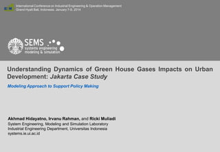 International Conference on Industrial Engineering & Operation Management
Grand Hyatt Bali, Indonesia. January 7-9, 2014

Understanding Dynamics of Green House Gases Impacts on Urban
Development: Jakarta Case Study
Modeling Approach to Support Policy Making

Akhmad Hidayatno, Irvanu Rahman, and Ricki Muliadi
System Engineering, Modeling and Simulation Laboratory
Industrial Engineering Department, Universitas Indonesia
systems.ie.ui.ac.id
IEOM 2014 - 272

1

 