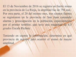 El 13 de Noviembre de 2016 se registra un fuerte sismo
en la provincia de La Rioja, la amplitud fue de 794 mm.
Por otra parte, el 20 del mismo mes, tres sismos fuertes
se registraron en la provincia de San Juan causando
alarma y preocupación en la población, especialmente
por el primer temblor, que tuvo una magnitud de 6,5
grados Escala Richter.
Teniendo en cuenta la información, determine en qué
provincia de nuestro país ocurrió el sismo de mayor
amplitud.
 